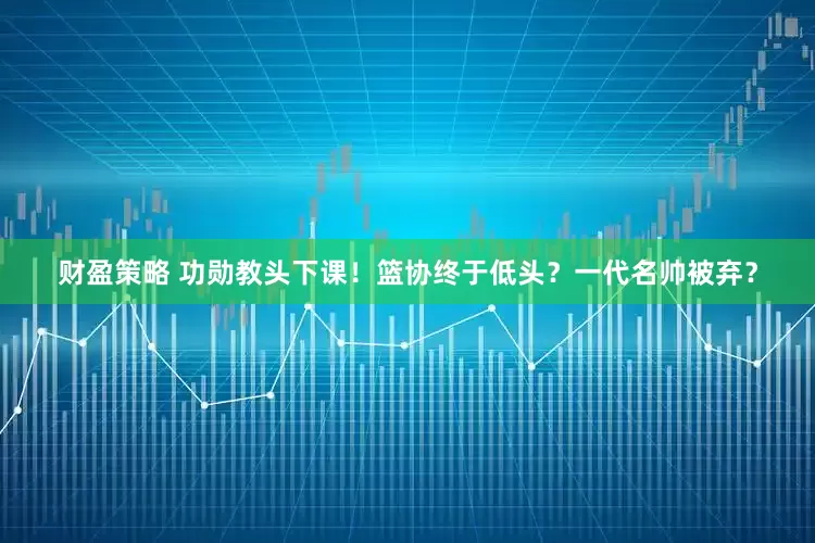 财盈策略 功勋教头下课！篮协终于低头？一代名帅被弃？